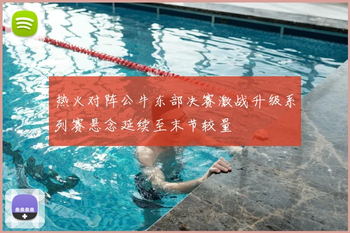 热火对阵公牛东部决赛激战升级系列赛悬念延续至末节较量