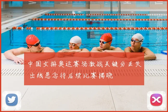 中国女排奥运赛场激战关键分丢失 出线悬念待后续比赛揭晓