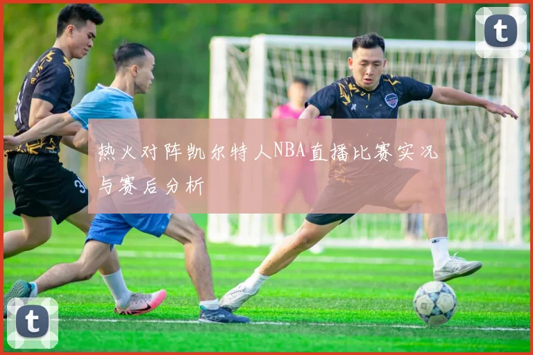 热火对阵凯尔特人NBA直播比赛实况与赛后分析