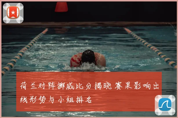 荷兰对阵挪威比分揭晓 赛果影响出线形势与小组排名