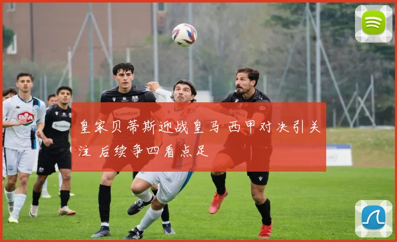 皇家贝蒂斯迎战皇马 西甲对决引关注 后续争四看点足