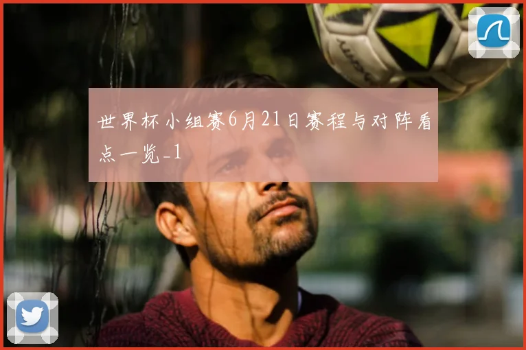 世界杯小组赛6月21日赛程与对阵看点一览_1
