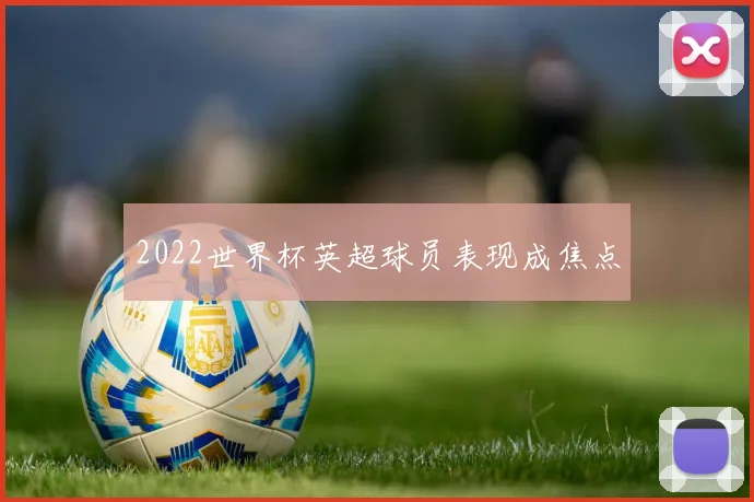 2022世界杯英超球员表现成焦点