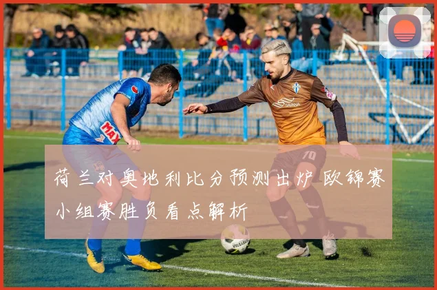 荷兰对奥地利比分预测出炉 欧锦赛小组赛胜负看点解析